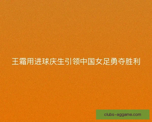 王霜用进球庆生引领中国女足勇夺胜利 王霜用进球庆生引领中国女足勇夺胜利