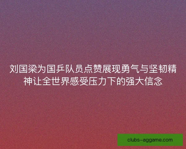 刘国梁为国乒队员点赞展现勇气与坚韧精神让全世界感受压力下的强大信念