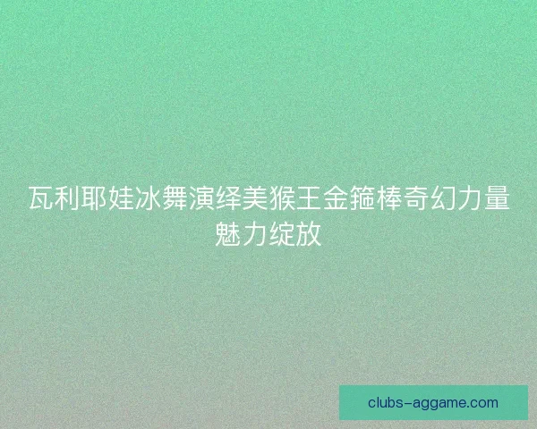 瓦利耶娃冰舞演绎美猴王金箍棒奇幻力量魅力绽放