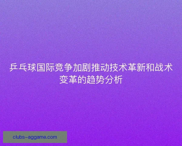乒乓球国际竞争加剧推动技术革新和战术变革的趋势分析