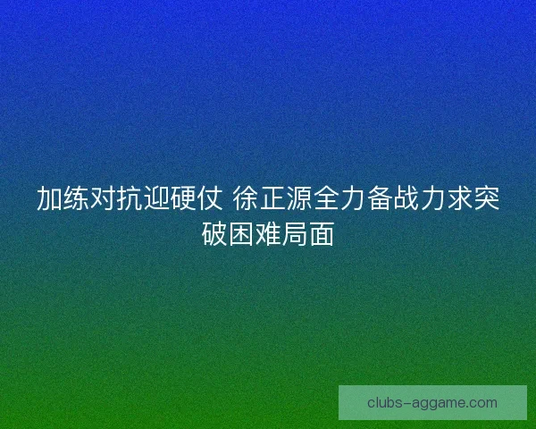 加练对抗迎硬仗 徐正源全力备战力求突破困难局面