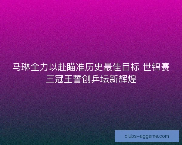 马琳全力以赴瞄准历史最佳目标 世锦赛三冠王誓创乒坛新辉煌