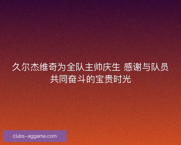 久尔杰维奇为全队主帅庆生 感谢与队员共同奋斗的宝贵时光 久尔杰维奇为全队主帅庆生 感谢与队员共同奋斗的宝贵时光