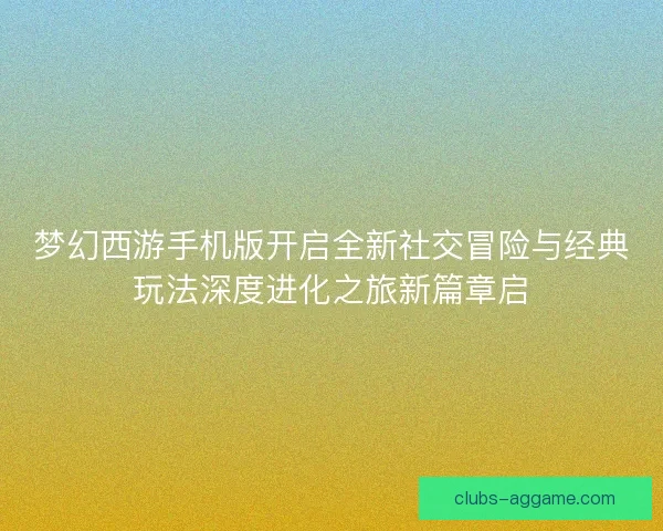 梦幻西游手机版开启全新社交冒险与经典玩法深度进化之旅新篇章启
