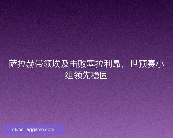 萨拉赫带领埃及击败塞拉利昂，世预赛小组领先稳固