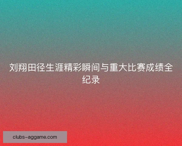 刘翔田径生涯精彩瞬间与重大比赛成绩全纪录 刘翔田径生涯精彩瞬间与重大比赛成绩全纪录