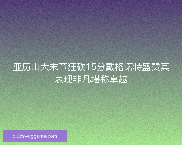 亚历山大末节狂砍15分戴格诺特盛赞其表现非凡堪称卓越 亚历山大末节狂砍15分戴格诺特盛赞其表现非凡堪称卓越