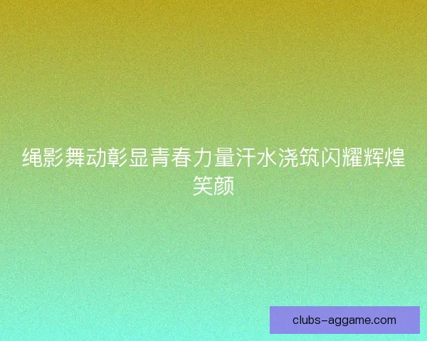 绳影舞动彰显青春力量汗水浇筑闪耀辉煌笑颜