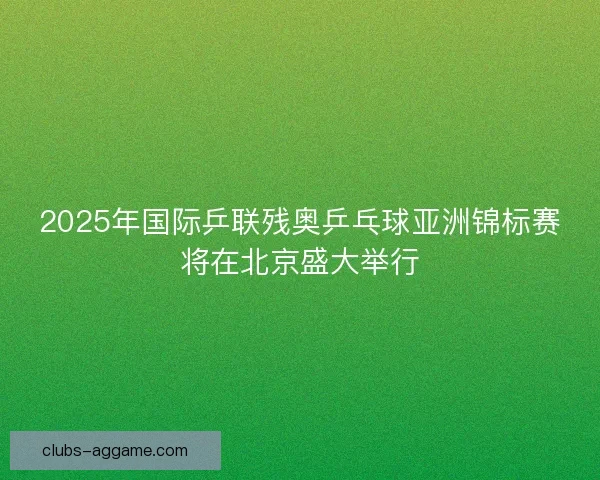2025年国际乒联残奥乒乓球亚洲锦标赛将在北京盛大举行