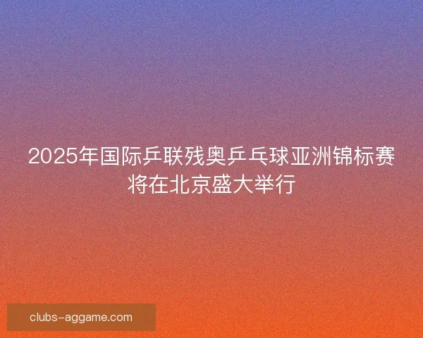 2025年国际乒联残奥乒乓球亚洲锦标赛将在北京盛大举行