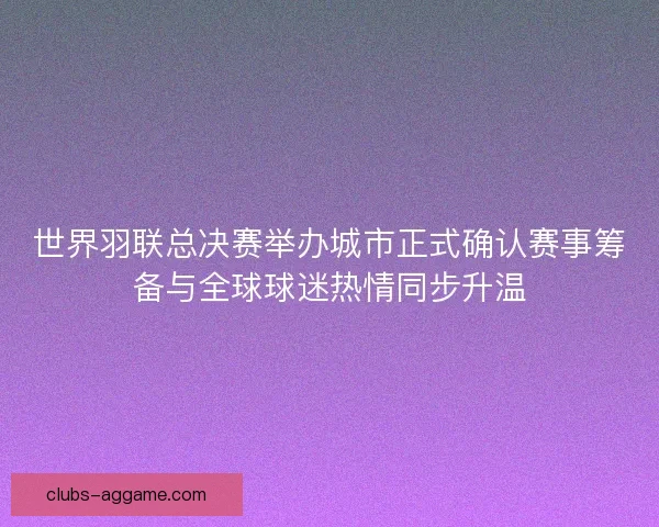 世界羽联总决赛举办城市正式确认赛事筹备与全球球迷热情同步升温